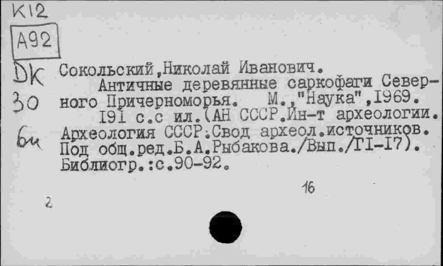 ﻿Ж
Сокольекий,Николай Иванович.
Античные деревянные саркофаги Север— гт____АЛ t! U mr er a’* TQftQ
ного Причерноморья. М.."Наука”,1969.
191 с.с ил.(АН СССР.Ин-т археологии. Археология СССР;Свод археол.источников. Под общ.ред.Б.А.Рыбакова./Вып./г1-17).
I
Библиогр.:с.90-92.
16